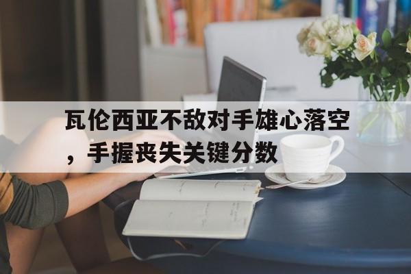 包含瓦伦西亚不敌对手雄心落空，手握丧失关键分数的词条